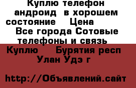 Куплю телефон андроид, в хорошем состояние  › Цена ­ 1 000 - Все города Сотовые телефоны и связь » Куплю   . Бурятия респ.,Улан-Удэ г.